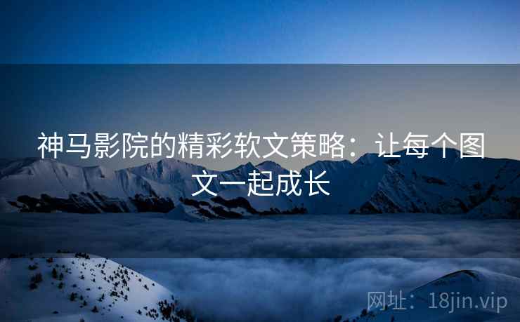 神马影院的精彩软文策略:让每个图文一起成长 神马影院的精彩软文策略:让每个图文一起成长