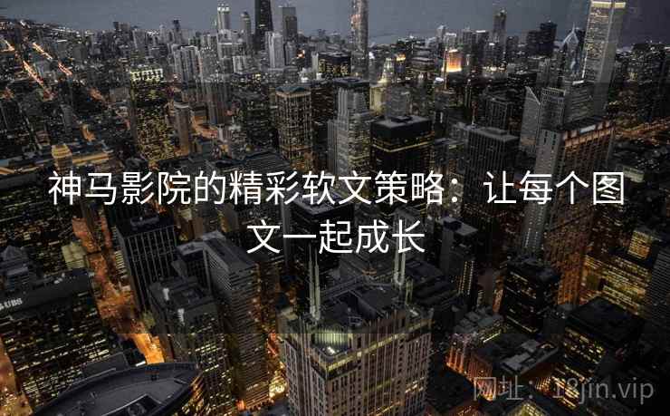 神马影院的精彩软文策略:让每个图文一起成长 神马影院的精彩软文策略:让每个图文一起成长